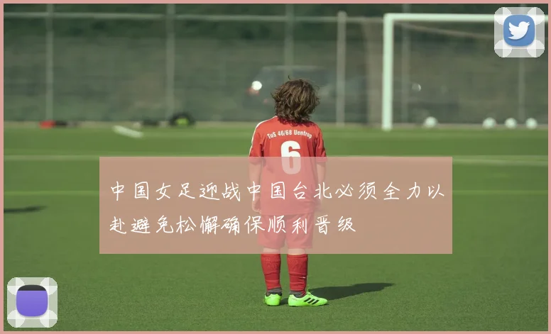 中国女足迎战中国台北必须全力以赴避免松懈确保顺利晋级
