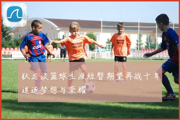 狄龙谈篮球生涯短暂期望再战十年追逐梦想与荣耀