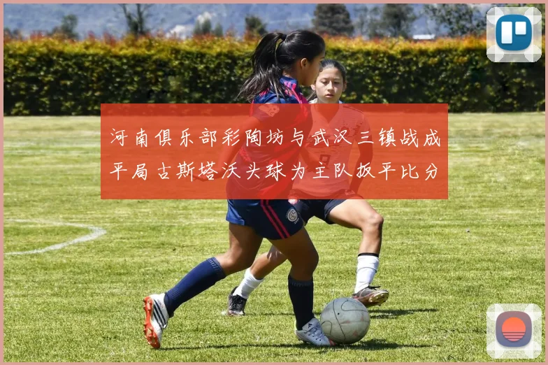 河南俱乐部彩陶坊与武汉三镇战成平局古斯塔沃头球为主队扳平比分