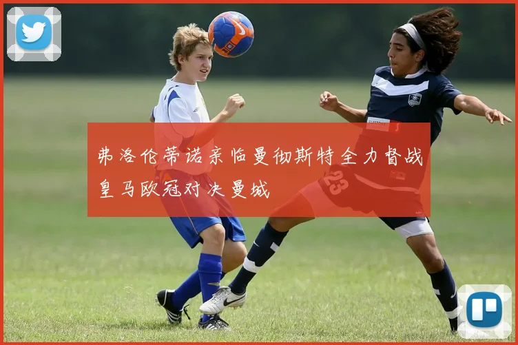弗洛伦蒂诺亲临曼彻斯特全力督战皇马欧冠对决曼城