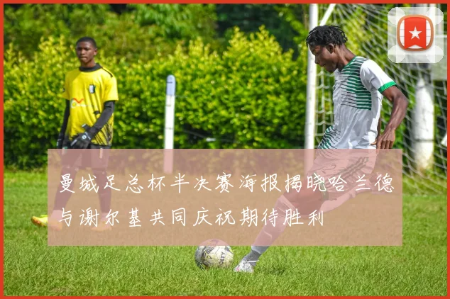 曼城足总杯半决赛海报揭晓哈兰德与谢尔基共同庆祝期待胜利