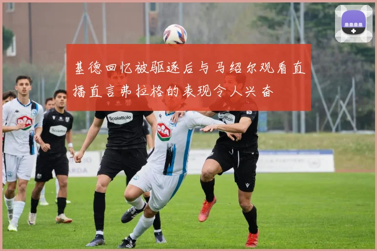 基德回忆被驱逐后与马绍尔观看直播直言弗拉格的表现令人兴奋