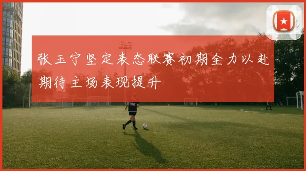 张玉宁坚定表态联赛初期全力以赴期待主场表现提升